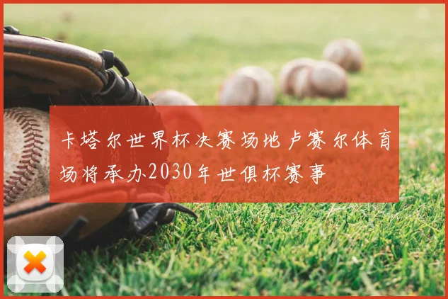 卡塔尔世界杯决赛场地卢赛尔体育场将承办2030年世俱杯赛事