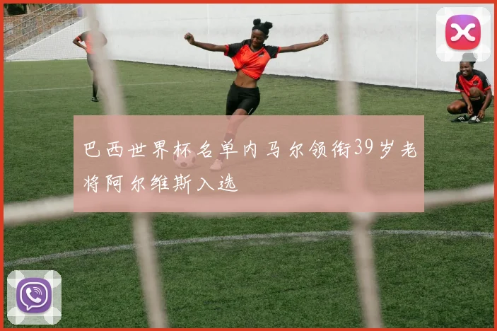 巴西世界杯名单内马尔领衔39岁老将阿尔维斯入选