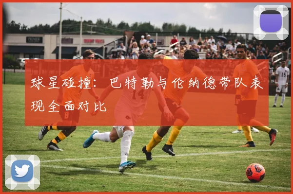 球星碰撞：巴特勒与伦纳德带队表现全面对比