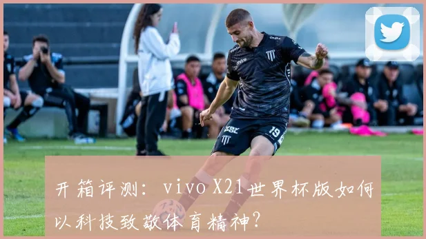 开箱评测：vivo X21世界杯版如何以科技致敬体育精神？