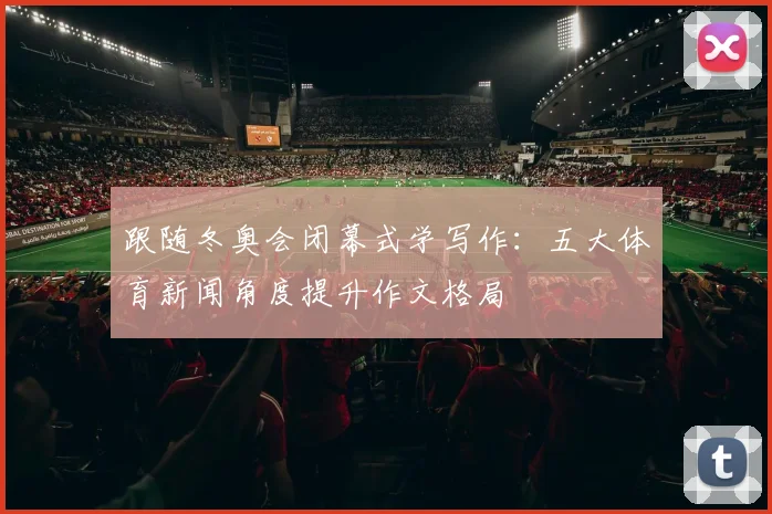 跟随冬奥会闭幕式学写作:五大体育新闻角度提升作文格局