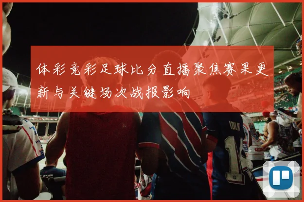 体彩竞彩足球比分直播聚焦赛果更新与关键场次战报影响